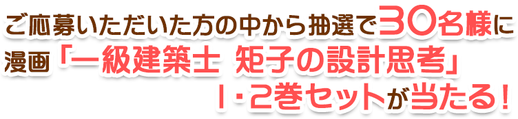 ご応募いただいた方の中から抽選で30名様に漫画「一級建築士 矩子の設計思考」1・2巻セットが当たる！