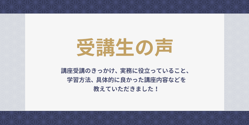 講座受講のきっかけ、実務に役立っていること、学習方法、具体的に良かった講座内容などを教えていただきました！