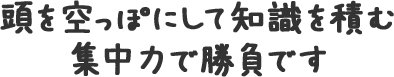 頭を空っぽにして知識を積む集中力で勝負です