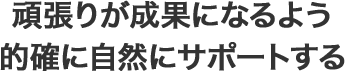 頑張りが成果になるよう的確に自然にサポートする