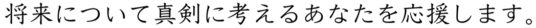 将来について真剣に考えるあなたを応援します。