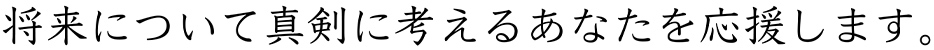 将来について真剣に考えるあなたを応援します。